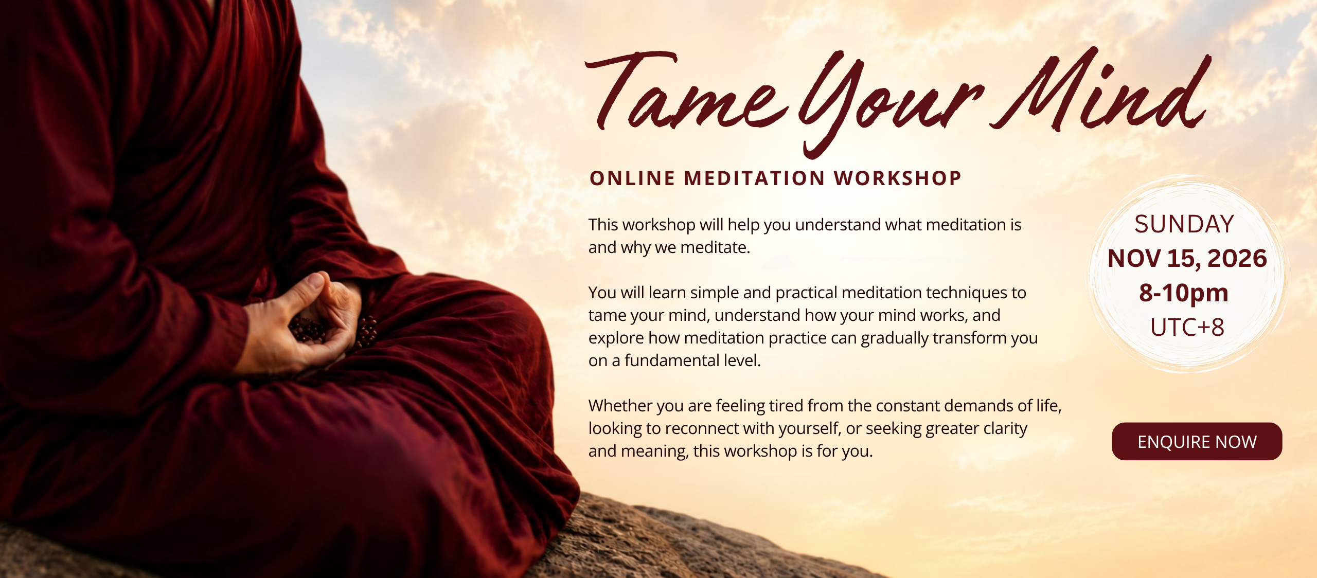 This workshop will help you understand what meditation is  and why we meditate.   You will learn simple and practical meditation techniques to  tame your mind, understand how your mind works, and  explore how meditation practice can gradually transform you  on a fundamental level.   Whether you are feeling tired from the constant demands of life,  looking to reconnect with yourself, or seeking greater clarity  and meaning, this workshop is for you.