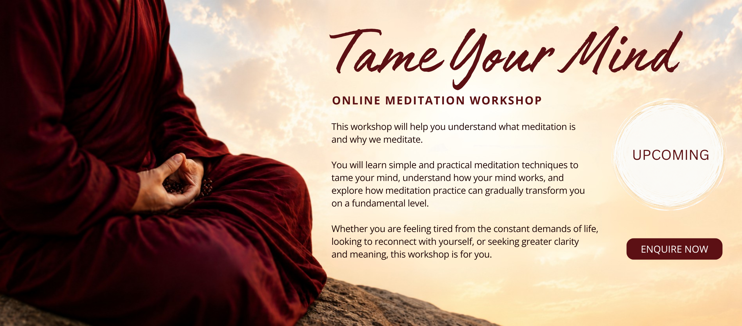This workshop will help you understand what meditation is  and why we meditate.   You will learn simple and practical meditation techniques to  tame your mind, understand how your mind works, and  explore how meditation practice can gradually transform you  on a fundamental level.   Whether you are feeling tired from the constant demands of life,  looking to reconnect with yourself, or seeking greater clarity  and meaning, this workshop is for you.